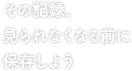 その記録、見られなくなる前に保存しよう